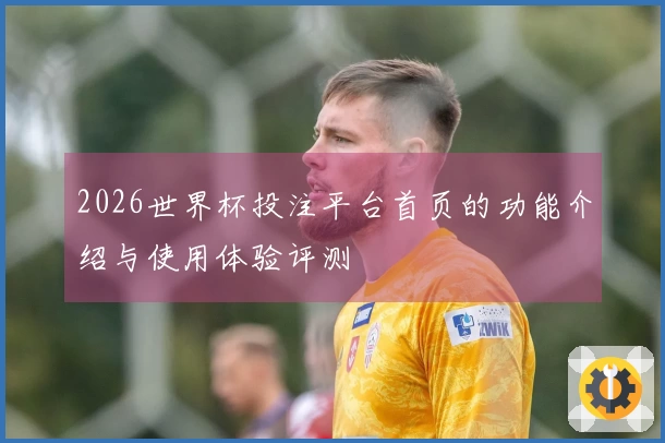 2026世界杯投注平台首页的功能介绍与使用体验评测