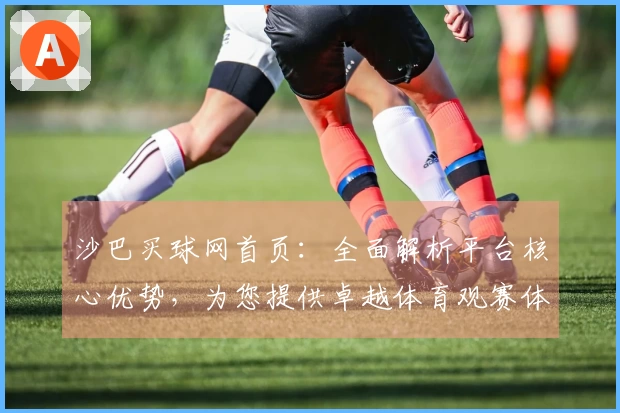 沙巴买球网首页：全面解析平台核心优势，为您提供卓越体育观赛体验