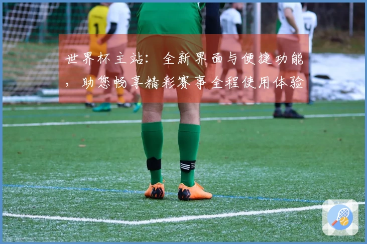 世界杯主站：全新界面与便捷功能，助您畅享精彩赛事全程使用体验